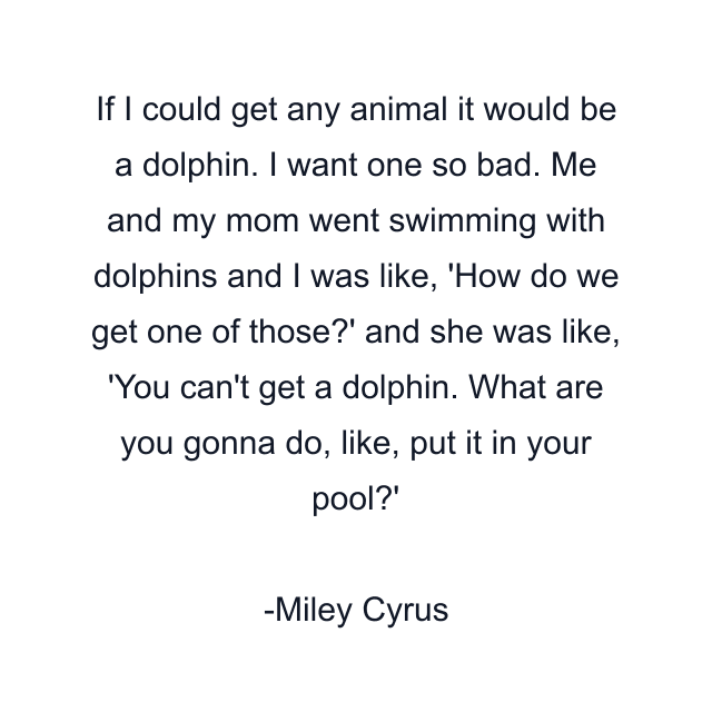 If I could get any animal it would be a dolphin. I want one so bad. Me and my mom went swimming with dolphins and I was like, 'How do we get one of those?' and she was like, 'You can't get a dolphin. What are you gonna do, like, put it in your pool?'