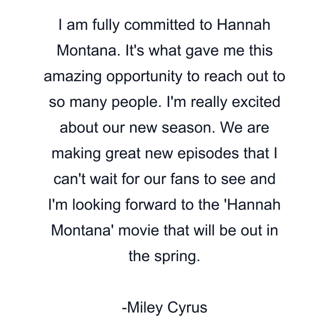 I am fully committed to Hannah Montana. It's what gave me this amazing opportunity to reach out to so many people. I'm really excited about our new season. We are making great new episodes that I can't wait for our fans to see and I'm looking forward to the 'Hannah Montana' movie that will be out in the spring.