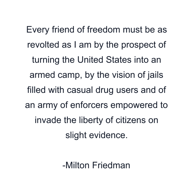 Every friend of freedom must be as revolted as I am by the prospect of turning the United States into an armed camp, by the vision of jails filled with casual drug users and of an army of enforcers empowered to invade the liberty of citizens on slight evidence.