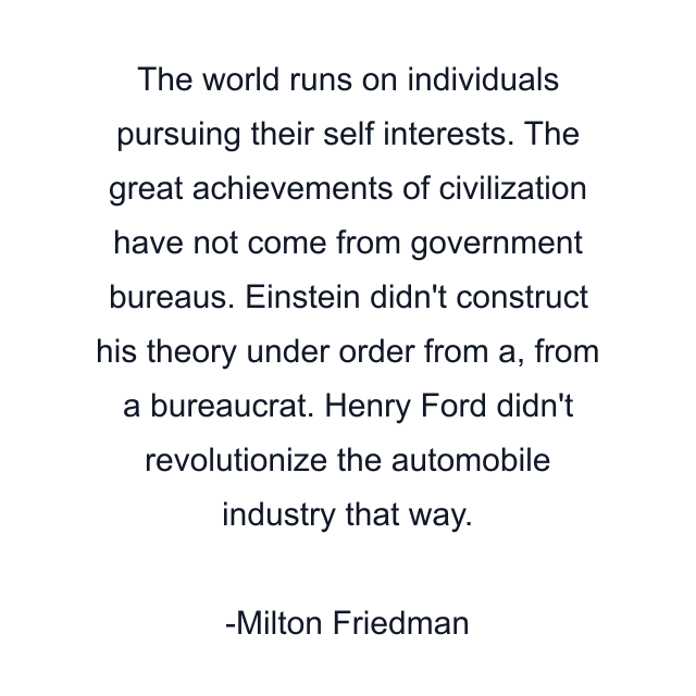 The world runs on individuals pursuing their self interests. The great achievements of civilization have not come from government bureaus. Einstein didn't construct his theory under order from a, from a bureaucrat. Henry Ford didn't revolutionize the automobile industry that way.