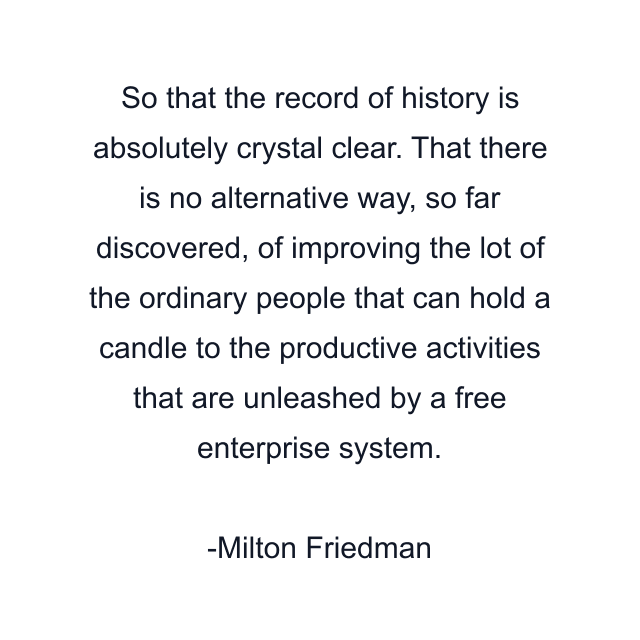 So that the record of history is absolutely crystal clear. That there is no alternative way, so far discovered, of improving the lot of the ordinary people that can hold a candle to the productive activities that are unleashed by a free enterprise system.