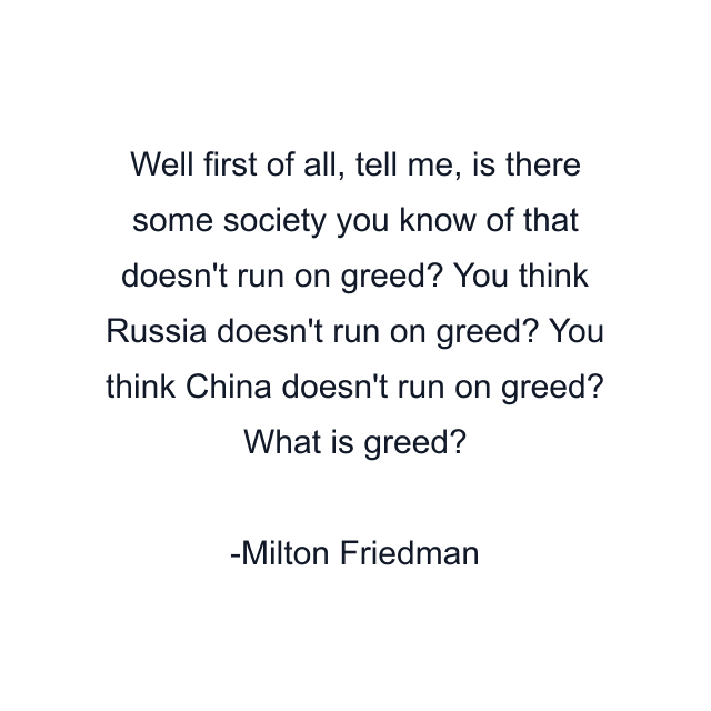 Well first of all, tell me, is there some society you know of that doesn't run on greed? You think Russia doesn't run on greed? You think China doesn't run on greed? What is greed?