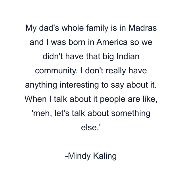 My dad's whole family is in Madras and I was born in America so we didn't have that big Indian community. I don't really have anything interesting to say about it. When I talk about it people are like, 'meh, let's talk about something else.'