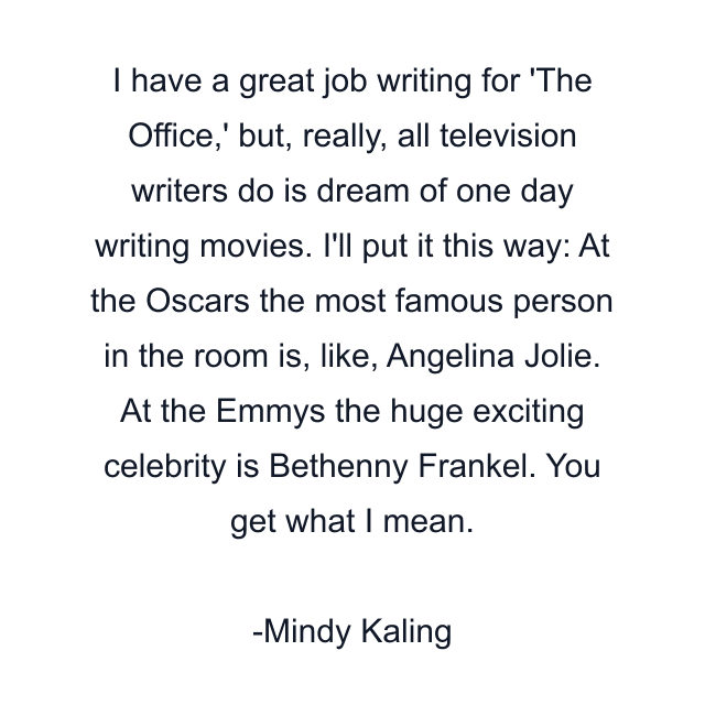 I have a great job writing for 'The Office,' but, really, all television writers do is dream of one day writing movies. I'll put it this way: At the Oscars the most famous person in the room is, like, Angelina Jolie. At the Emmys the huge exciting celebrity is Bethenny Frankel. You get what I mean.