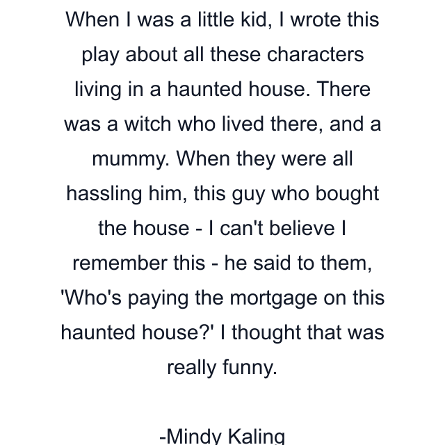 When I was a little kid, I wrote this play about all these characters living in a haunted house. There was a witch who lived there, and a mummy. When they were all hassling him, this guy who bought the house - I can't believe I remember this - he said to them, 'Who's paying the mortgage on this haunted house?' I thought that was really funny.