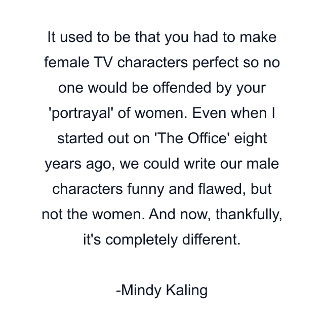 It used to be that you had to make female TV characters perfect so no one would be offended by your 'portrayal' of women. Even when I started out on 'The Office' eight years ago, we could write our male characters funny and flawed, but not the women. And now, thankfully, it's completely different.