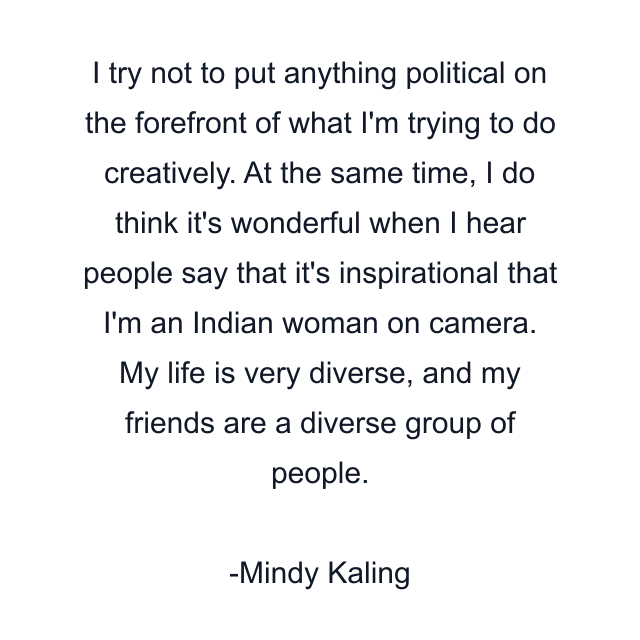 I try not to put anything political on the forefront of what I'm trying to do creatively. At the same time, I do think it's wonderful when I hear people say that it's inspirational that I'm an Indian woman on camera. My life is very diverse, and my friends are a diverse group of people.