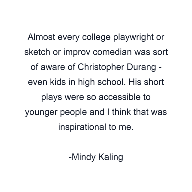 Almost every college playwright or sketch or improv comedian was sort of aware of Christopher Durang - even kids in high school. His short plays were so accessible to younger people and I think that was inspirational to me.