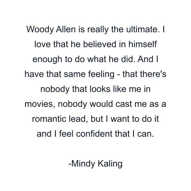 Woody Allen is really the ultimate. I love that he believed in himself enough to do what he did. And I have that same feeling - that there's nobody that looks like me in movies, nobody would cast me as a romantic lead, but I want to do it and I feel confident that I can.