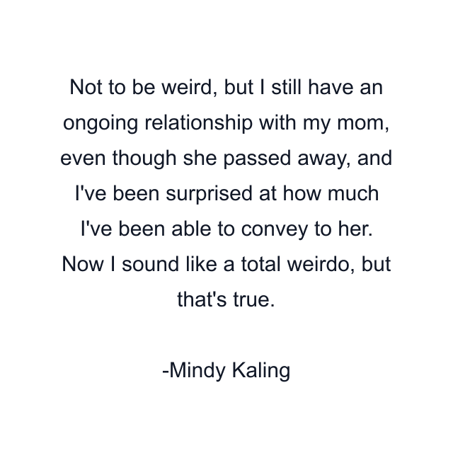 Not to be weird, but I still have an ongoing relationship with my mom, even though she passed away, and I've been surprised at how much I've been able to convey to her. Now I sound like a total weirdo, but that's true.