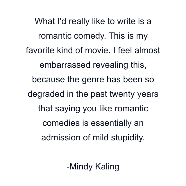 What I'd really like to write is a romantic comedy. This is my favorite kind of movie. I feel almost embarrassed revealing this, because the genre has been so degraded in the past twenty years that saying you like romantic comedies is essentially an admission of mild stupidity.