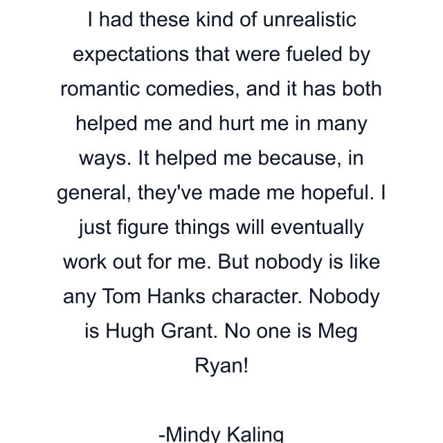 I had these kind of unrealistic expectations that were fueled by romantic comedies, and it has both helped me and hurt me in many ways. It helped me because, in general, they've made me hopeful. I just figure things will eventually work out for me. But nobody is like any Tom Hanks character. Nobody is Hugh Grant. No one is Meg Ryan!