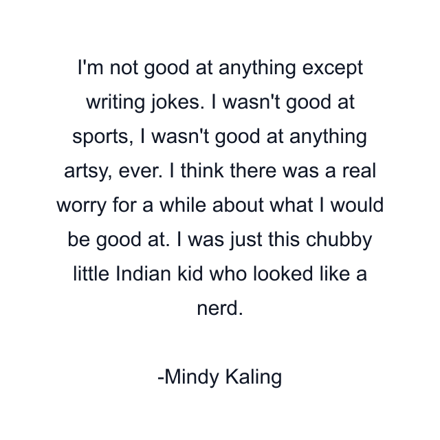 I'm not good at anything except writing jokes. I wasn't good at sports, I wasn't good at anything artsy, ever. I think there was a real worry for a while about what I would be good at. I was just this chubby little Indian kid who looked like a nerd.