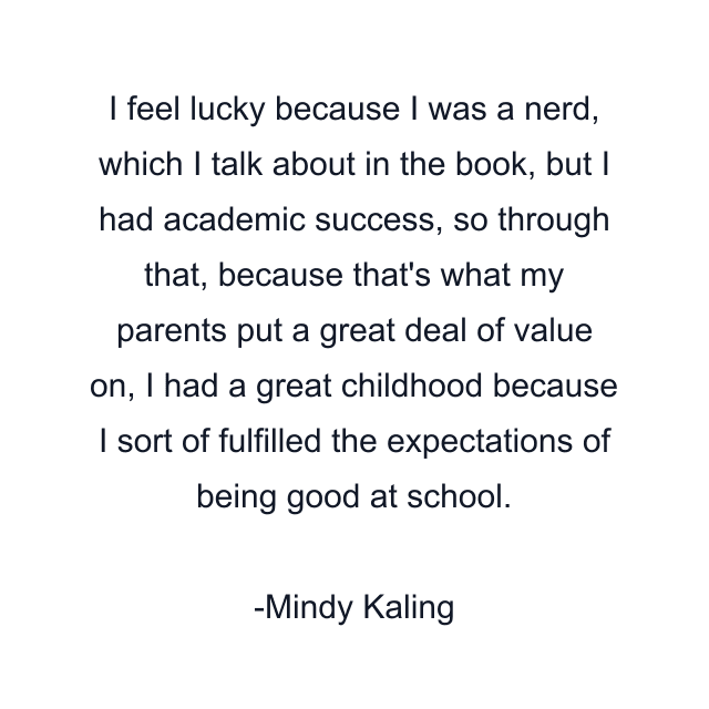 I feel lucky because I was a nerd, which I talk about in the book, but I had academic success, so through that, because that's what my parents put a great deal of value on, I had a great childhood because I sort of fulfilled the expectations of being good at school.