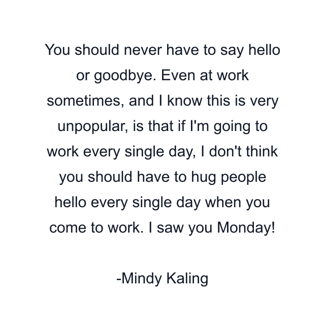 You should never have to say hello or goodbye. Even at work sometimes, and I know this is very unpopular, is that if I'm going to work every single day, I don't think you should have to hug people hello every single day when you come to work. I saw you Monday!