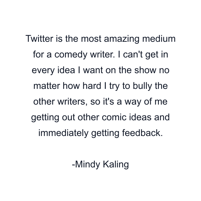 Twitter is the most amazing medium for a comedy writer. I can't get in every idea I want on the show no matter how hard I try to bully the other writers, so it's a way of me getting out other comic ideas and immediately getting feedback.