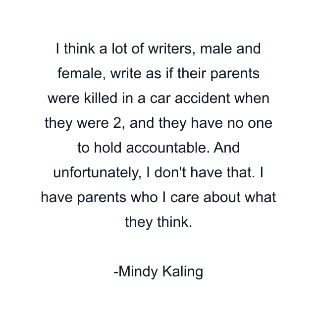 I think a lot of writers, male and female, write as if their parents were killed in a car accident when they were 2, and they have no one to hold accountable. And unfortunately, I don't have that. I have parents who I care about what they think.