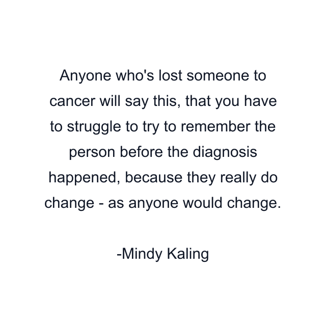 Anyone who's lost someone to cancer will say this, that you have to struggle to try to remember the person before the diagnosis happened, because they really do change - as anyone would change.