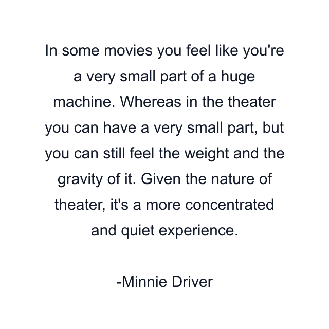 In some movies you feel like you're a very small part of a huge machine. Whereas in the theater you can have a very small part, but you can still feel the weight and the gravity of it. Given the nature of theater, it's a more concentrated and quiet experience.