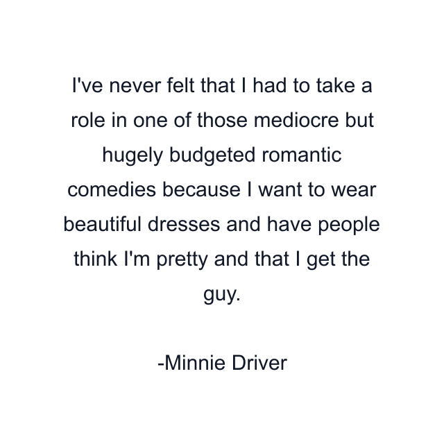 I've never felt that I had to take a role in one of those mediocre but hugely budgeted romantic comedies because I want to wear beautiful dresses and have people think I'm pretty and that I get the guy.