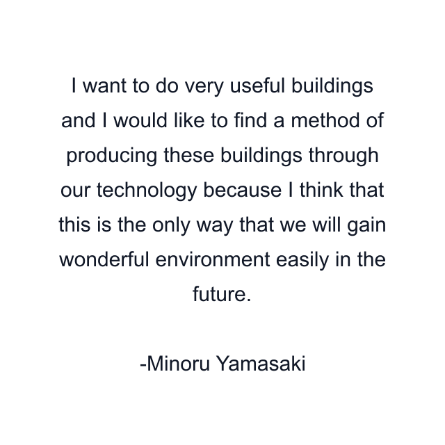 I want to do very useful buildings and I would like to find a method of producing these buildings through our technology because I think that this is the only way that we will gain wonderful environment easily in the future.