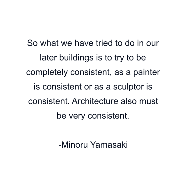 So what we have tried to do in our later buildings is to try to be completely consistent, as a painter is consistent or as a sculptor is consistent. Architecture also must be very consistent.