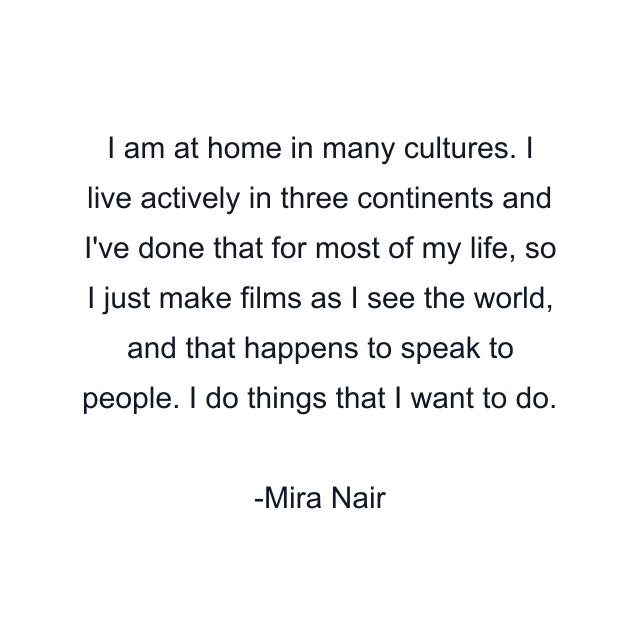 I am at home in many cultures. I live actively in three continents and I've done that for most of my life, so I just make films as I see the world, and that happens to speak to people. I do things that I want to do.