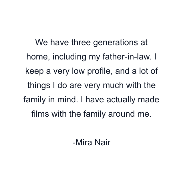 We have three generations at home, including my father-in-law. I keep a very low profile, and a lot of things I do are very much with the family in mind. I have actually made films with the family around me.