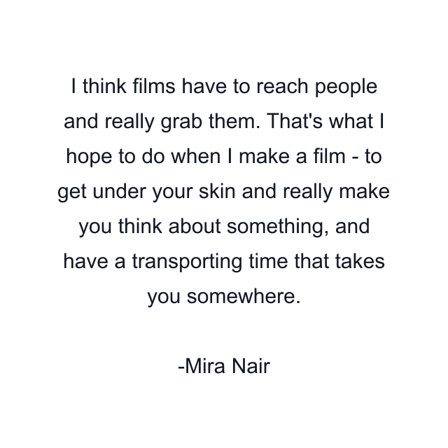 I think films have to reach people and really grab them. That's what I hope to do when I make a film - to get under your skin and really make you think about something, and have a transporting time that takes you somewhere.