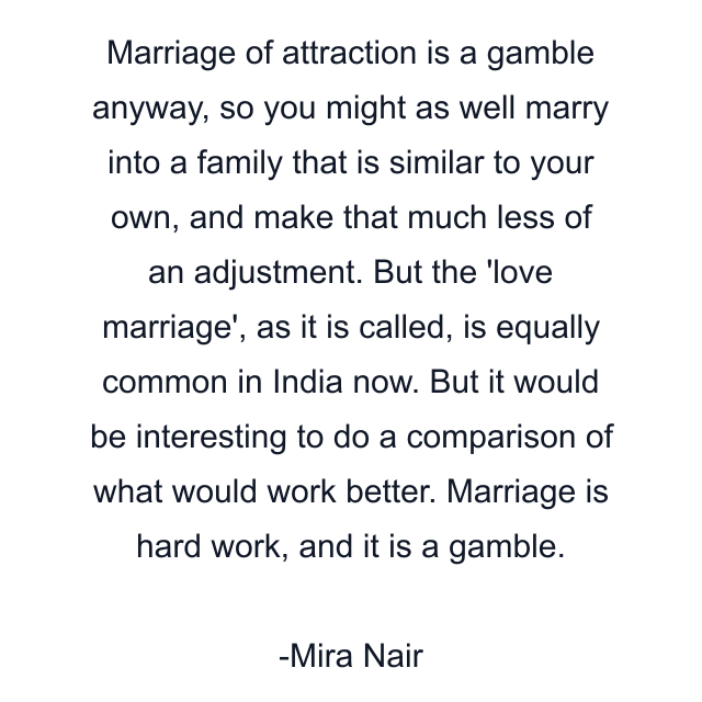 Marriage of attraction is a gamble anyway, so you might as well marry into a family that is similar to your own, and make that much less of an adjustment. But the 'love marriage', as it is called, is equally common in India now. But it would be interesting to do a comparison of what would work better. Marriage is hard work, and it is a gamble.