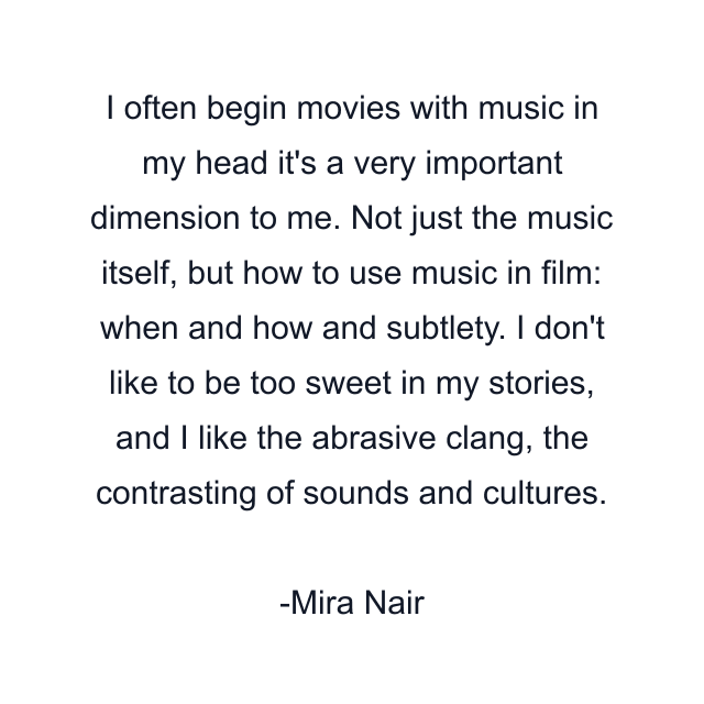 I often begin movies with music in my head it's a very important dimension to me. Not just the music itself, but how to use music in film: when and how and subtlety. I don't like to be too sweet in my stories, and I like the abrasive clang, the contrasting of sounds and cultures.