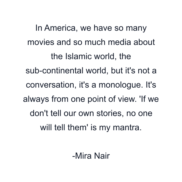 In America, we have so many movies and so much media about the Islamic world, the sub-continental world, but it's not a conversation, it's a monologue. It's always from one point of view. 'If we don't tell our own stories, no one will tell them' is my mantra.