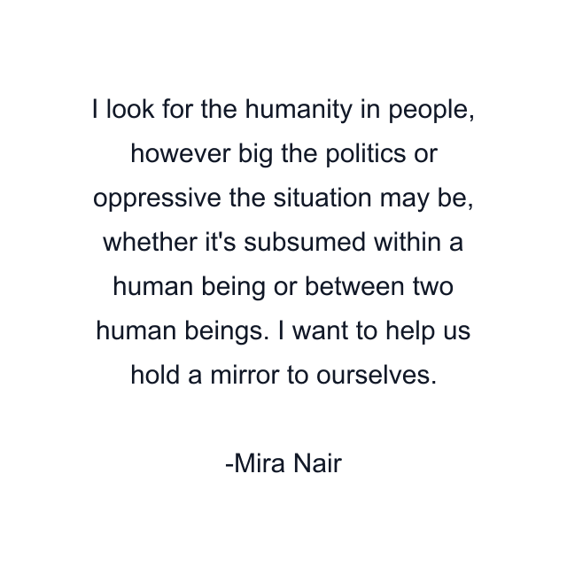 I look for the humanity in people, however big the politics or oppressive the situation may be, whether it's subsumed within a human being or between two human beings. I want to help us hold a mirror to ourselves.