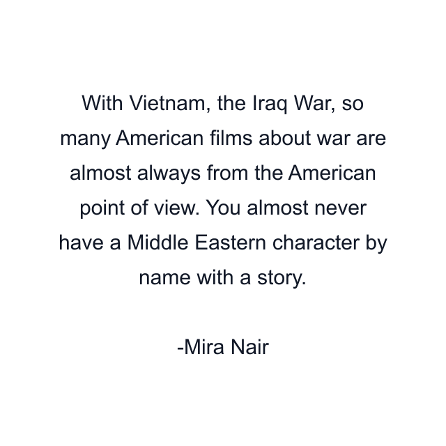 With Vietnam, the Iraq War, so many American films about war are almost always from the American point of view. You almost never have a Middle Eastern character by name with a story.