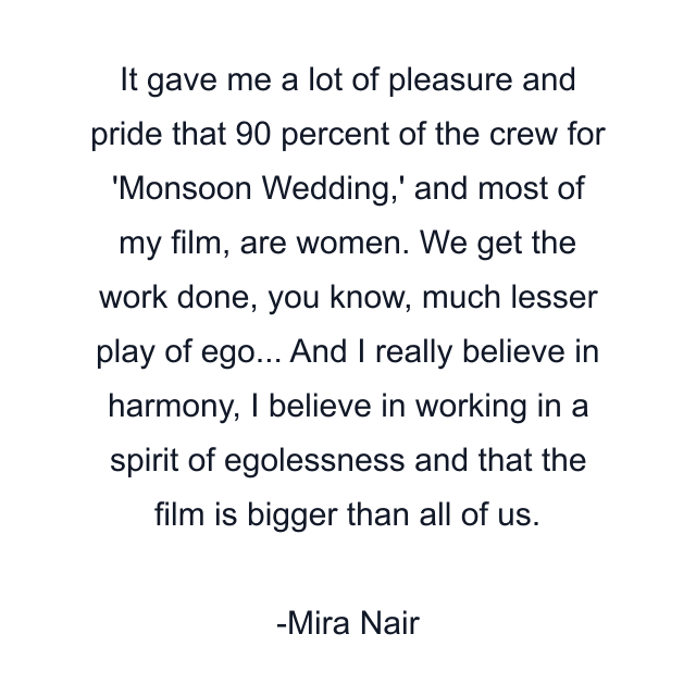 It gave me a lot of pleasure and pride that 90 percent of the crew for 'Monsoon Wedding,' and most of my film, are women. We get the work done, you know, much lesser play of ego... And I really believe in harmony, I believe in working in a spirit of egolessness and that the film is bigger than all of us.