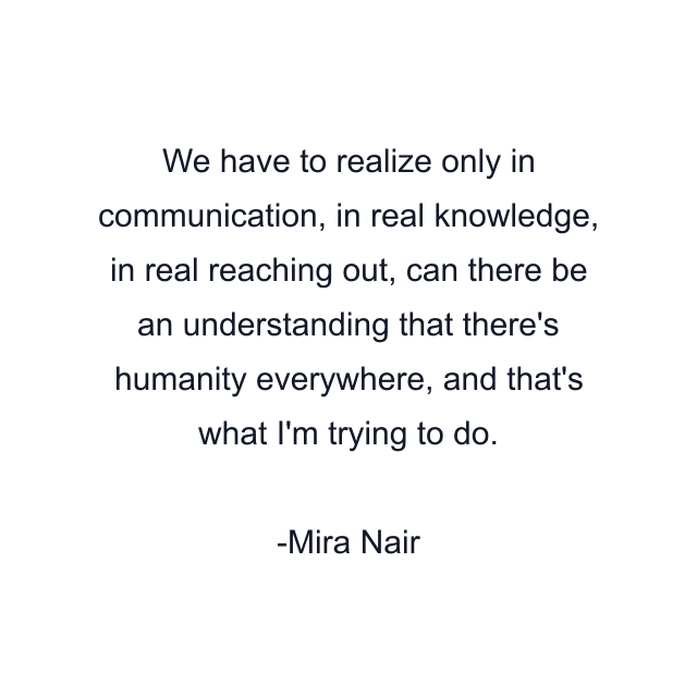 We have to realize only in communication, in real knowledge, in real reaching out, can there be an understanding that there's humanity everywhere, and that's what I'm trying to do.