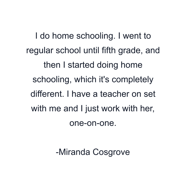 I do home schooling. I went to regular school until fifth grade, and then I started doing home schooling, which it's completely different. I have a teacher on set with me and I just work with her, one-on-one.