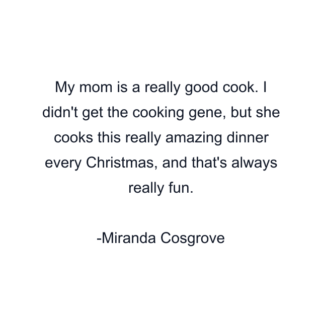 My mom is a really good cook. I didn't get the cooking gene, but she cooks this really amazing dinner every Christmas, and that's always really fun.