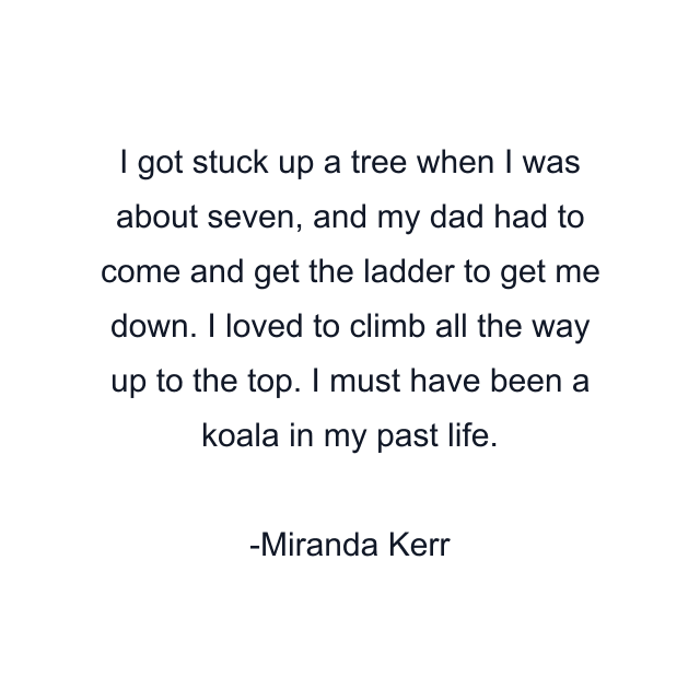 I got stuck up a tree when I was about seven, and my dad had to come and get the ladder to get me down. I loved to climb all the way up to the top. I must have been a koala in my past life.