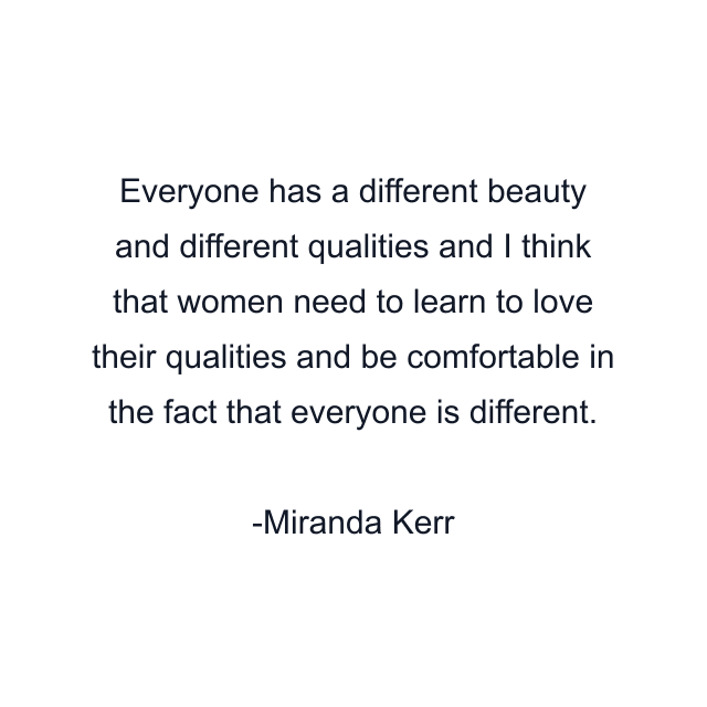 Everyone has a different beauty and different qualities and I think that women need to learn to love their qualities and be comfortable in the fact that everyone is different.