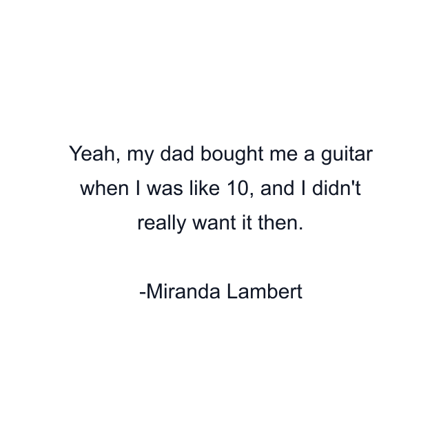 Yeah, my dad bought me a guitar when I was like 10, and I didn't really want it then.