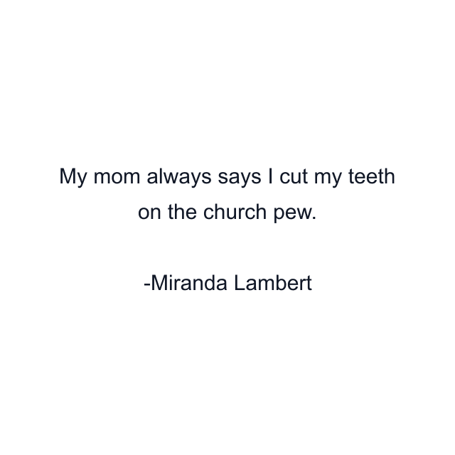 My mom always says I cut my teeth on the church pew.