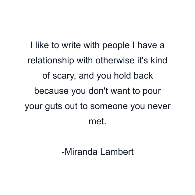 I like to write with people I have a relationship with otherwise it's kind of scary, and you hold back because you don't want to pour your guts out to someone you never met.