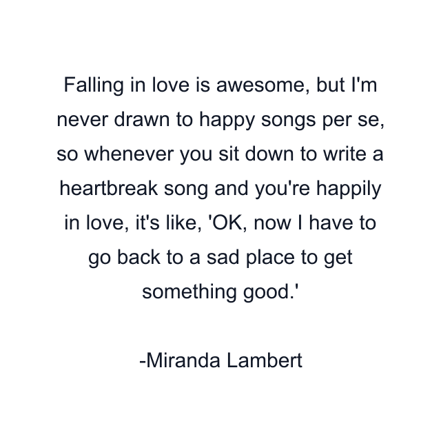 Falling in love is awesome, but I'm never drawn to happy songs per se, so whenever you sit down to write a heartbreak song and you're happily in love, it's like, 'OK, now I have to go back to a sad place to get something good.'