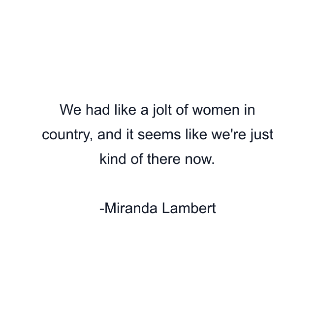 We had like a jolt of women in country, and it seems like we're just kind of there now.