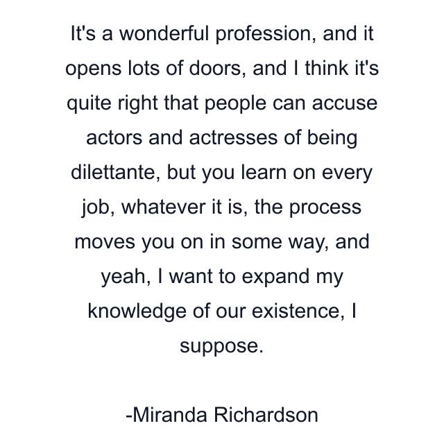 It's a wonderful profession, and it opens lots of doors, and I think it's quite right that people can accuse actors and actresses of being dilettante, but you learn on every job, whatever it is, the process moves you on in some way, and yeah, I want to expand my knowledge of our existence, I suppose.