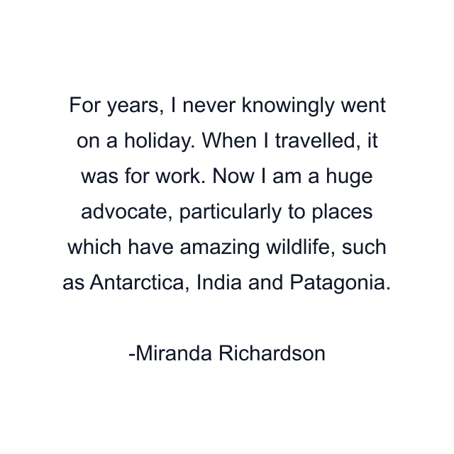 For years, I never knowingly went on a holiday. When I travelled, it was for work. Now I am a huge advocate, particularly to places which have amazing wildlife, such as Antarctica, India and Patagonia.