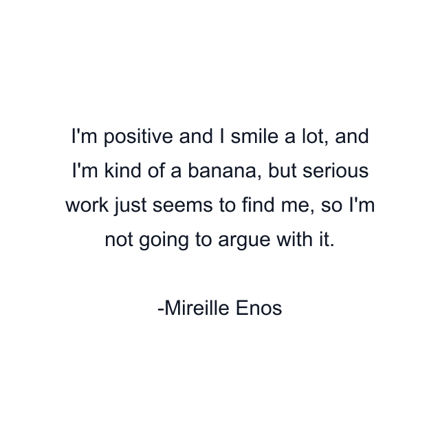 I'm positive and I smile a lot, and I'm kind of a banana, but serious work just seems to find me, so I'm not going to argue with it.