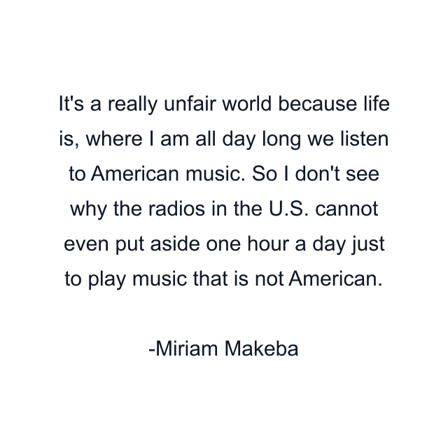 It's a really unfair world because life is, where I am all day long we listen to American music. So I don't see why the radios in the U.S. cannot even put aside one hour a day just to play music that is not American.