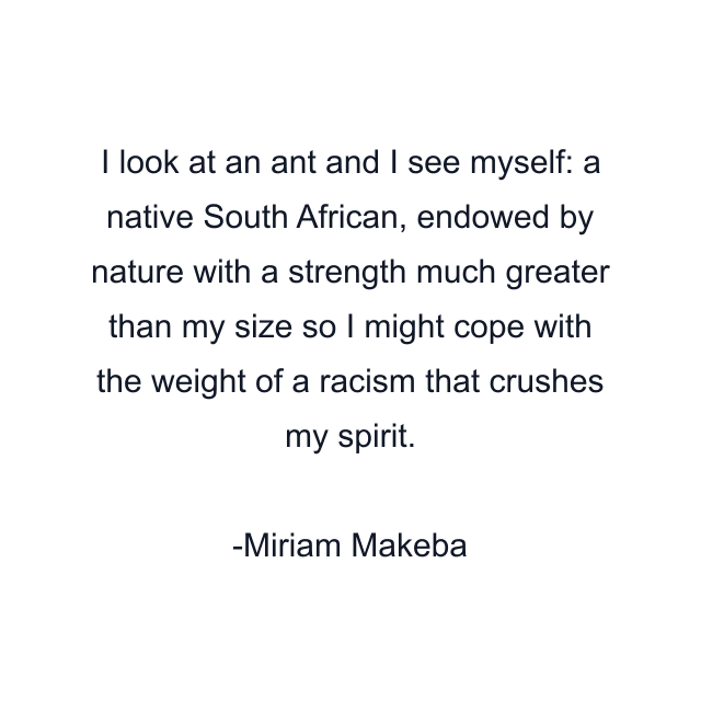 I look at an ant and I see myself: a native South African, endowed by nature with a strength much greater than my size so I might cope with the weight of a racism that crushes my spirit.